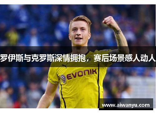 罗伊斯与克罗斯深情拥抱，赛后场景感人动人